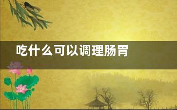 吃什么可以调理肠胃 调理肠胃吃什么,吃什么可以调理肠胃增强免疫力